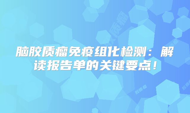 脑胶质瘤免疫组化检测：解读报告单的关键要点！
