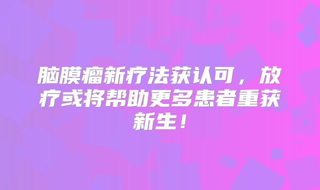 脑膜瘤新疗法获认可，放疗或将帮助更多患者重获新生！