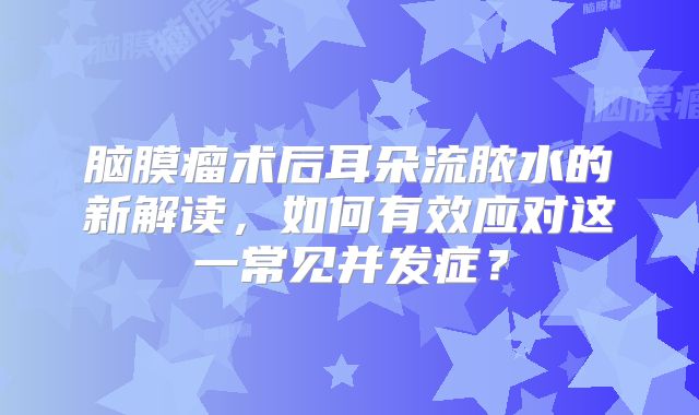脑膜瘤术后耳朵流脓水的新解读，如何有效应对这一常见并发症？