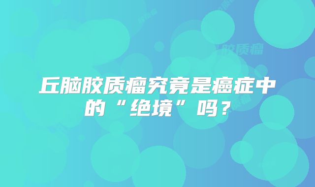 丘脑胶质瘤究竟是癌症中的“绝境”吗？