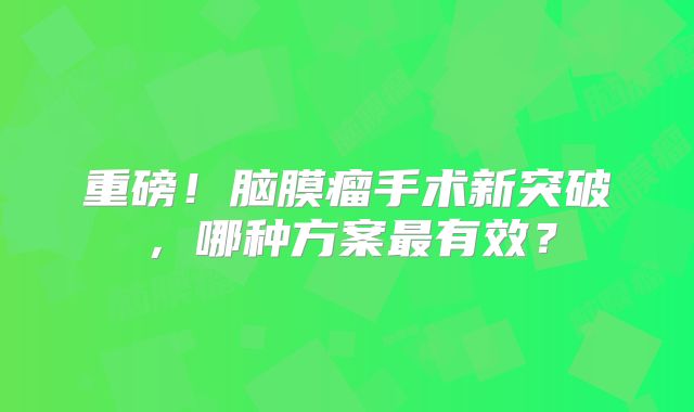 重磅！脑膜瘤手术新突破，哪种方案最有效？