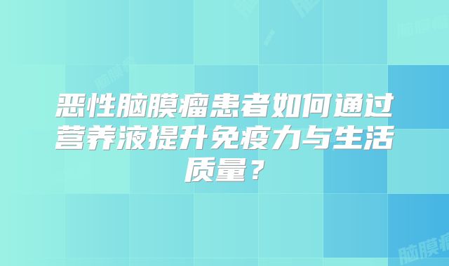 恶性脑膜瘤患者如何通过营养液提升免疫力与生活质量？