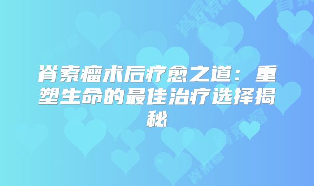 脊索瘤术后疗愈之道：重塑生命的最佳治疗选择揭秘