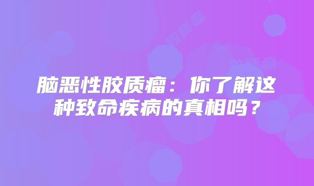 脑恶性胶质瘤：你了解这种致命疾病的真相吗？