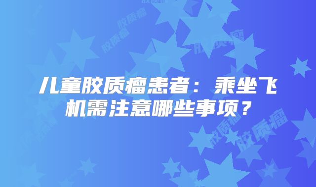 儿童胶质瘤患者：乘坐飞机需注意哪些事项？