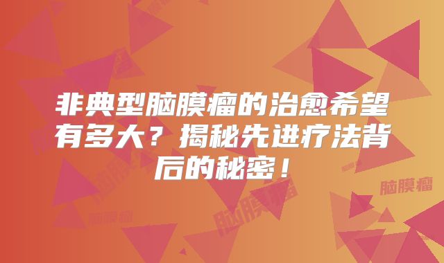 非典型脑膜瘤的治愈希望有多大？揭秘先进疗法背后的秘密！