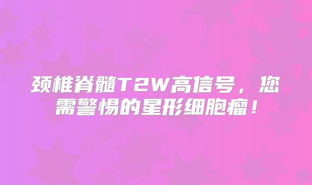 颈椎脊髓T2W高信号，您需警惕的星形细胞瘤！