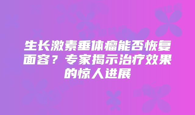 生长激素垂体瘤能否恢复面容？专家揭示治疗效果的惊人进展