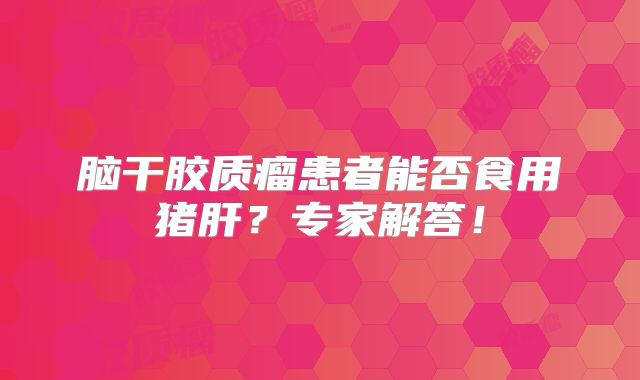 脑干胶质瘤患者能否食用猪肝？专家解答！
