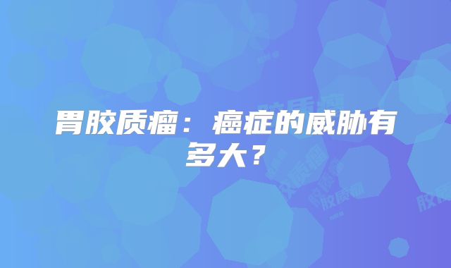 胃胶质瘤：癌症的威胁有多大？