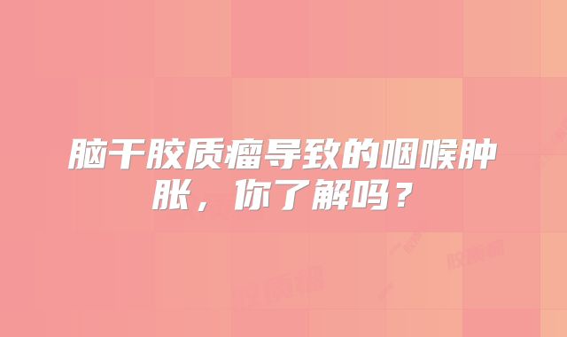 脑干胶质瘤导致的咽喉肿胀，你了解吗？