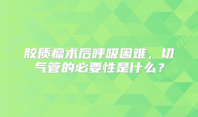 胶质瘤术后呼吸困难，切气管的必要性是什么？
