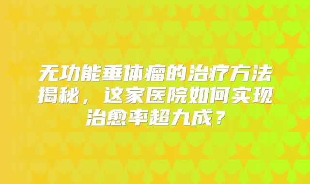 无功能垂体瘤的治疗方法揭秘，这家医院如何实现治愈率超九成？