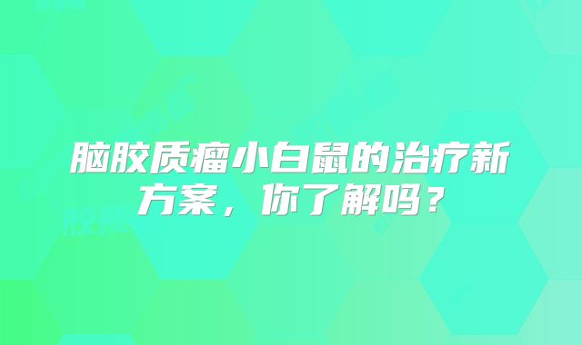 脑胶质瘤小白鼠的治疗新方案，你了解吗？