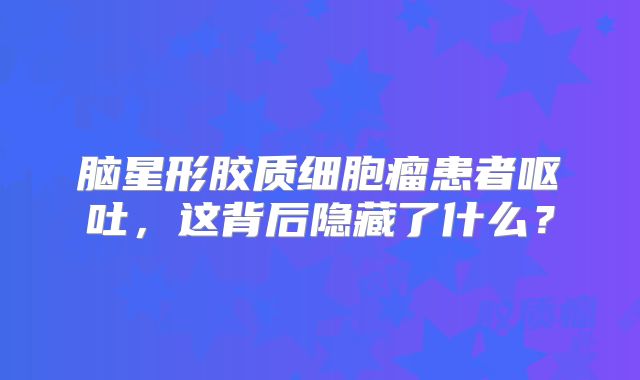 脑星形胶质细胞瘤患者呕吐，这背后隐藏了什么？