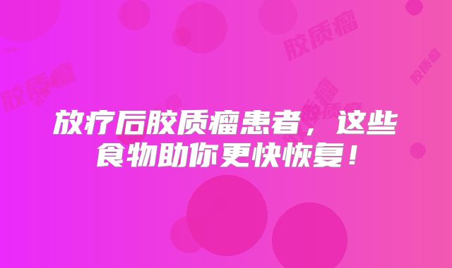 放疗后胶质瘤患者，这些食物助你更快恢复！