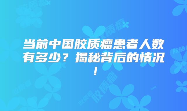 当前中国胶质瘤患者人数有多少？揭秘背后的情况！