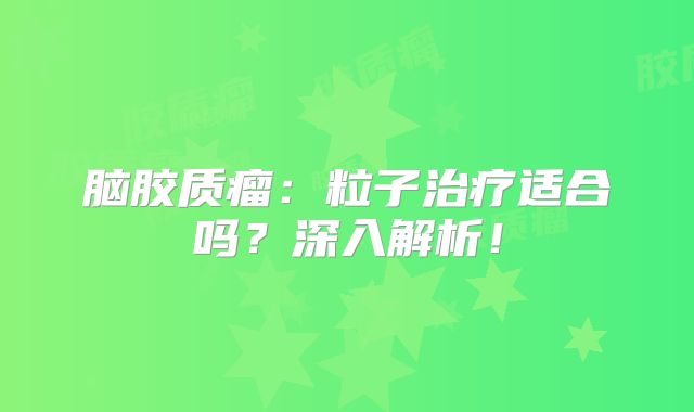 脑胶质瘤：粒子治疗适合吗？深入解析！