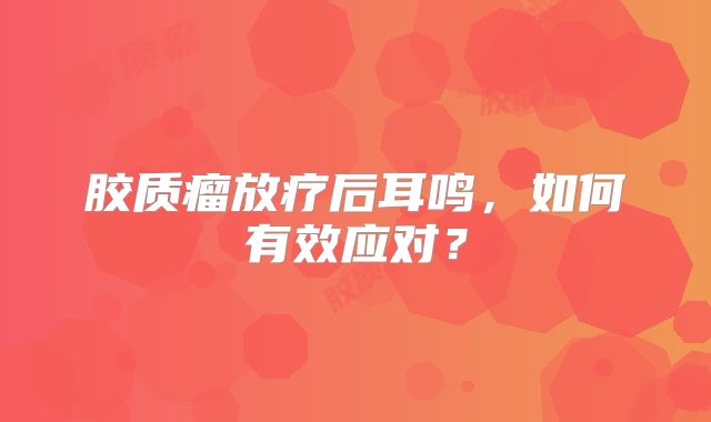 胶质瘤放疗后耳鸣，如何有效应对？