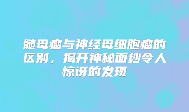髓母瘤与神经母细胞瘤的区别，揭开神秘面纱令人惊讶的发现