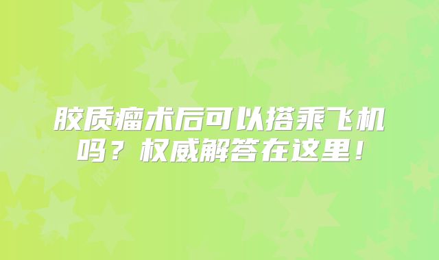 胶质瘤术后可以搭乘飞机吗？权威解答在这里！