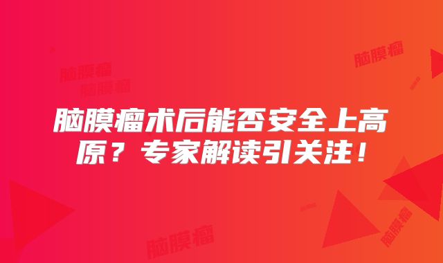脑膜瘤术后能否安全上高原？专家解读引关注！