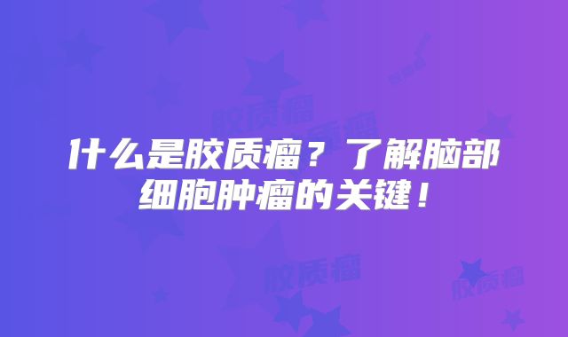 什么是胶质瘤？了解脑部细胞肿瘤的关键！