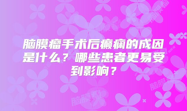脑膜瘤手术后癫痫的成因是什么？哪些患者更易受到影响？