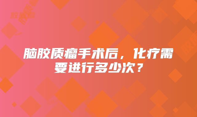 脑胶质瘤手术后，化疗需要进行多少次？