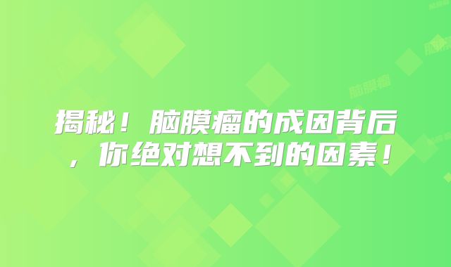 揭秘！脑膜瘤的成因背后，你绝对想不到的因素！