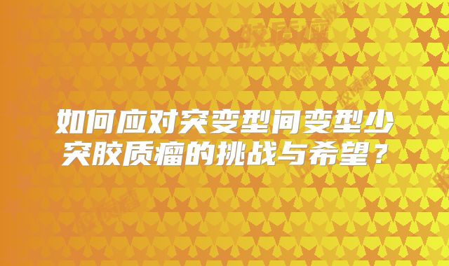 如何应对突变型间变型少突胶质瘤的挑战与希望？