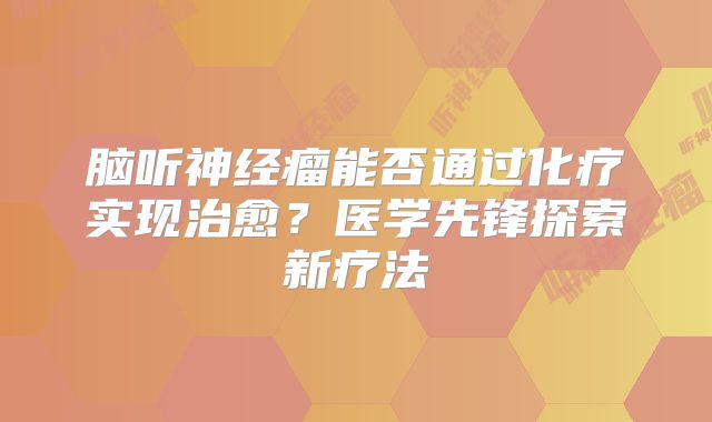 脑听神经瘤能否通过化疗实现治愈？医学先锋探索新疗法