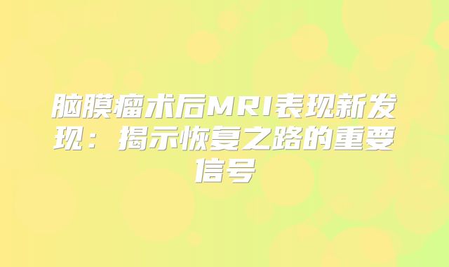 脑膜瘤术后MRI表现新发现：揭示恢复之路的重要信号