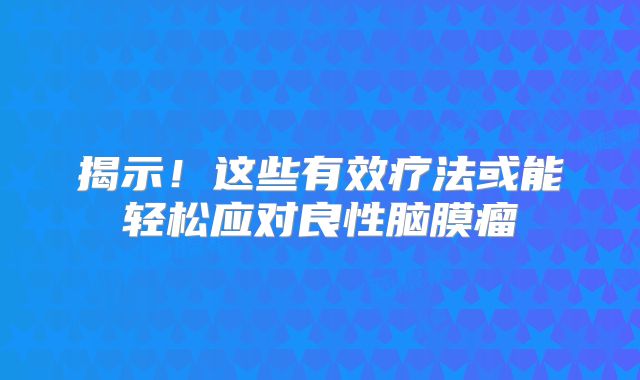 揭示！这些有效疗法或能轻松应对良性脑膜瘤
