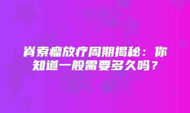 脊索瘤放疗周期揭秘：你知道一般需要多久吗？