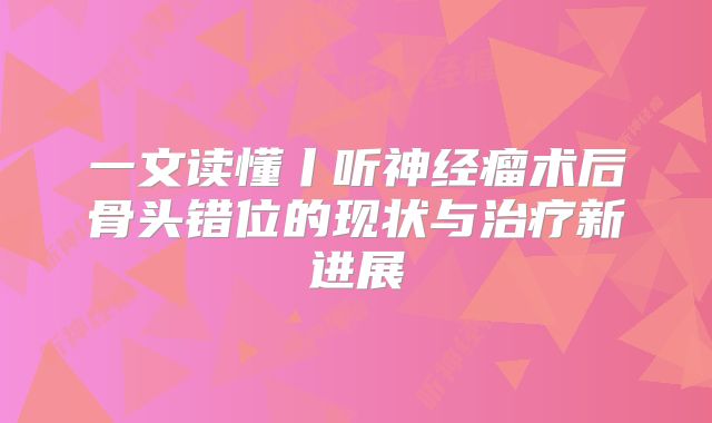 一文读懂丨听神经瘤术后骨头错位的现状与治疗新进展