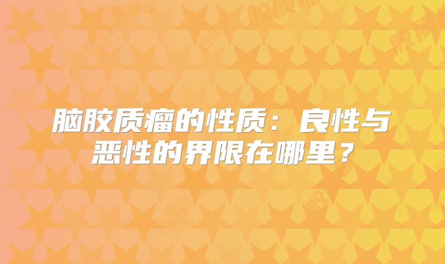 脑胶质瘤的性质：良性与恶性的界限在哪里？