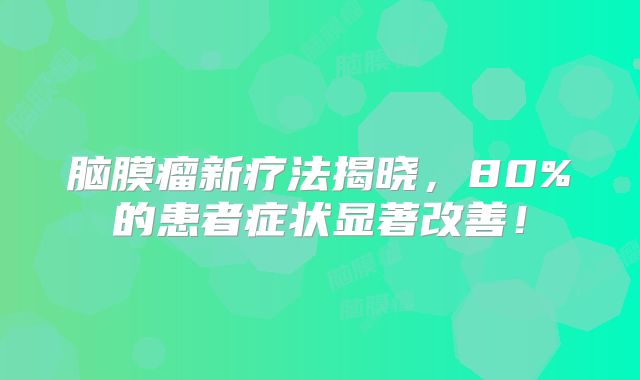 脑膜瘤新疗法揭晓，80%的患者症状显著改善！
