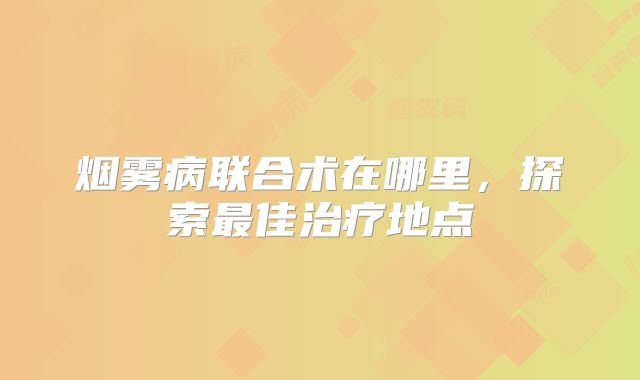 烟雾病联合术在哪里，探索最佳治疗地点