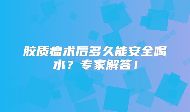 胶质瘤术后多久能安全喝水？专家解答！