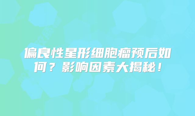 偏良性星形细胞瘤预后如何？影响因素大揭秘！