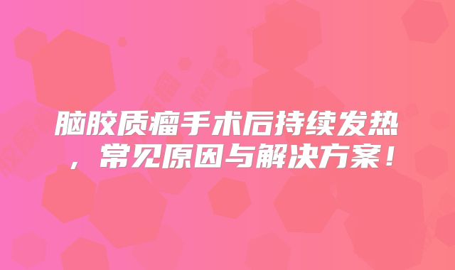 脑胶质瘤手术后持续发热，常见原因与解决方案！
