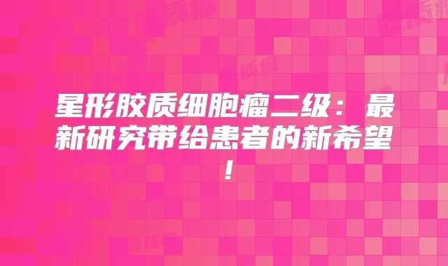 星形胶质细胞瘤二级：最新研究带给患者的新希望！