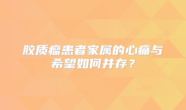 胶质瘤患者家属的心痛与希望如何并存？