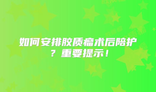 如何安排胶质瘤术后陪护？重要提示！