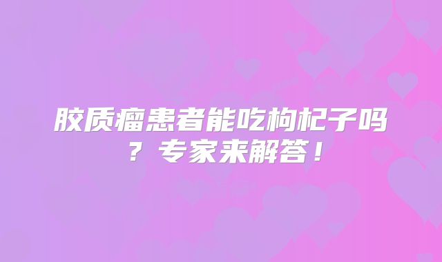 胶质瘤患者能吃枸杞子吗？专家来解答！