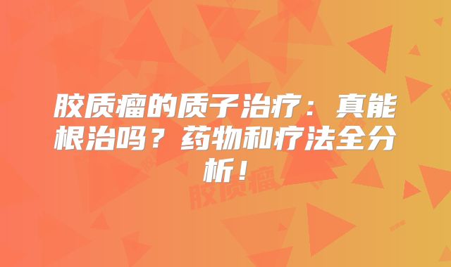胶质瘤的质子治疗：真能根治吗？药物和疗法全分析！