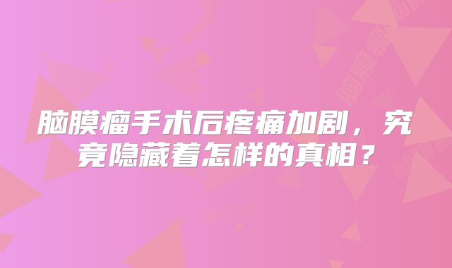 脑膜瘤手术后疼痛加剧，究竟隐藏着怎样的真相？