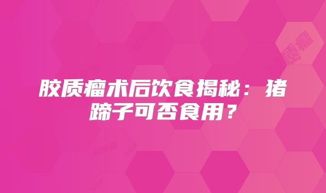 胶质瘤术后饮食揭秘：猪蹄子可否食用？