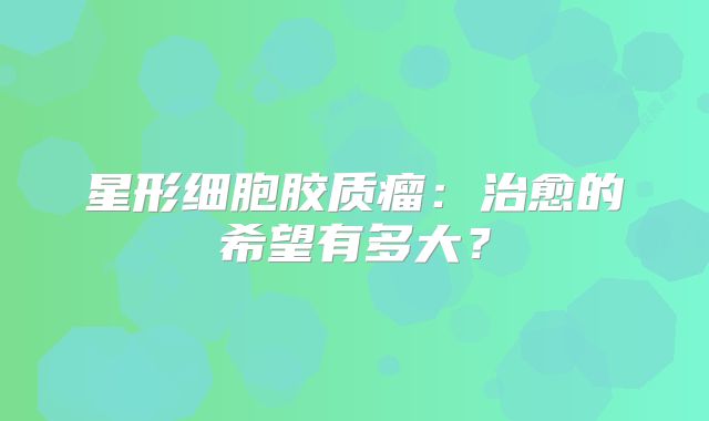 星形细胞胶质瘤：治愈的希望有多大？